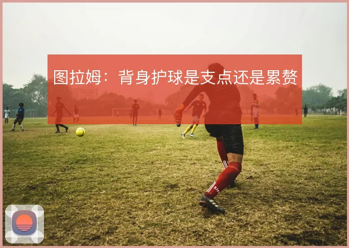 图拉姆：背身护球是支点还是累赘