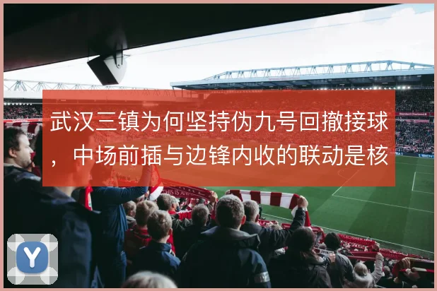 武汉三镇为何坚持伪九号回撤接球,中场前插与边锋内收的联动是核心
