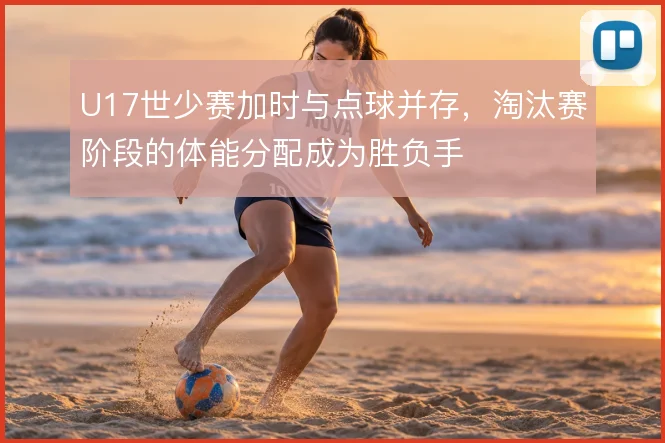 U17世少赛加时与点球并存，淘汰赛阶段的体能分配成为胜负手