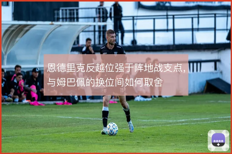 恩德里克反越位强于阵地战支点,与姆巴佩的换位间如何取舍