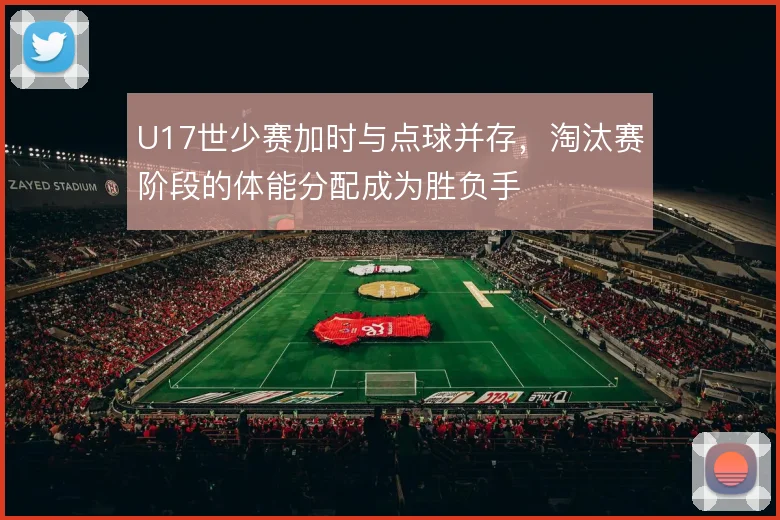 U17世少赛加时与点球并存,淘汰赛阶段的体能分配成为胜负手