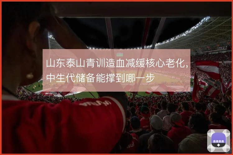 山东泰山青训造血减缓核心老化,中生代储备能撑到哪一步