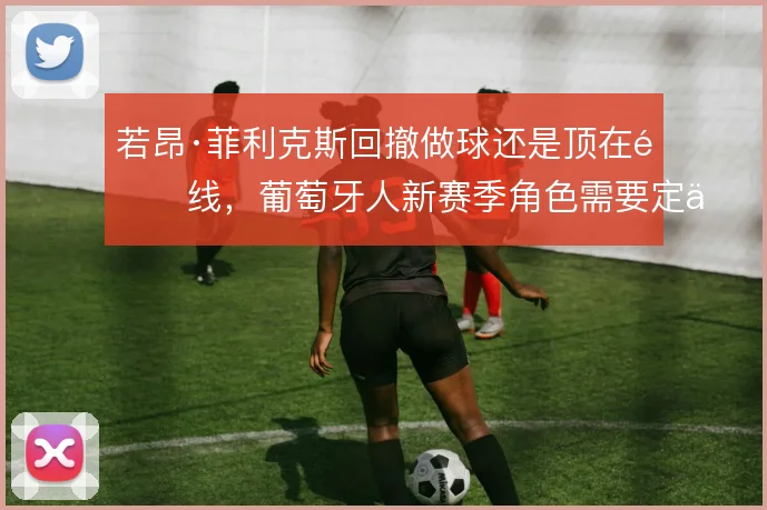 若昂·菲利克斯回撤做球还是顶在锋线,葡萄牙人新赛季角色需要定位