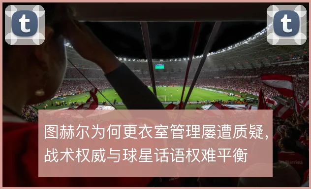图赫尔为何更衣室管理屡遭质疑,战术权威与球星话语权难平衡