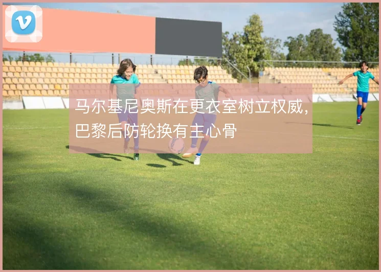 马尔基尼奥斯在更衣室树立权威，巴黎后防轮换有主心骨